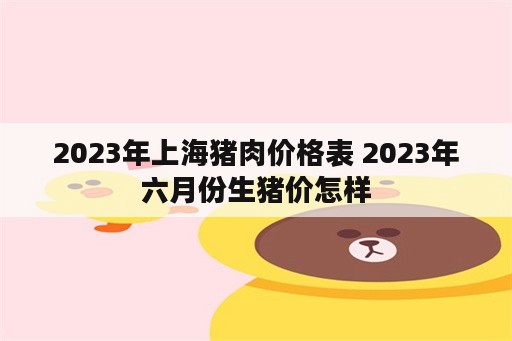 2023年上海猪肉价格表 2023年六月份生猪价怎样
