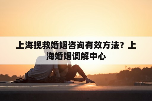 上海挽救婚姻咨询有效方法？上海婚姻调解中心