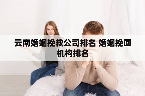 云南婚姻挽救公司排名 婚姻挽回机构排名
