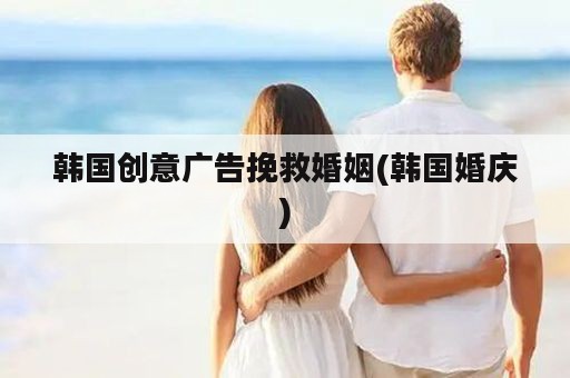 韩国创意广告挽救婚姻(韩国婚庆)